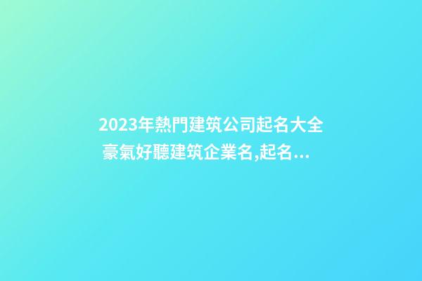 2023年熱門建筑公司起名大全 豪氣好聽建筑企業名,起名之家-第1張-公司起名-玄機派